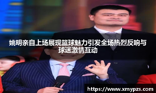 姚明亲自上场展现篮球魅力引发全场热烈反响与球迷激情互动