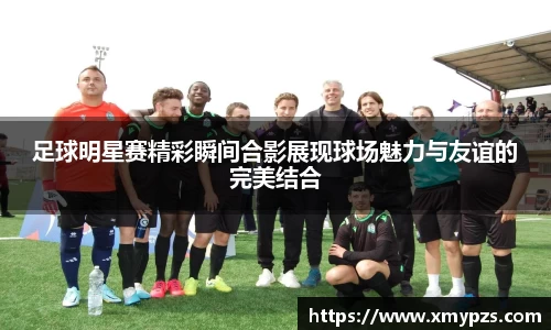 足球明星赛精彩瞬间合影展现球场魅力与友谊的完美结合